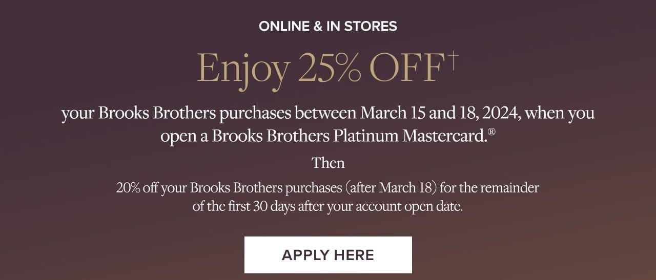 Online and In Stores Enjoy 25% Off your Brooks Brothers purchases between March 15 and 18,2024, when you open a Brooks Brothers Platinum Mastercard. Apply Here