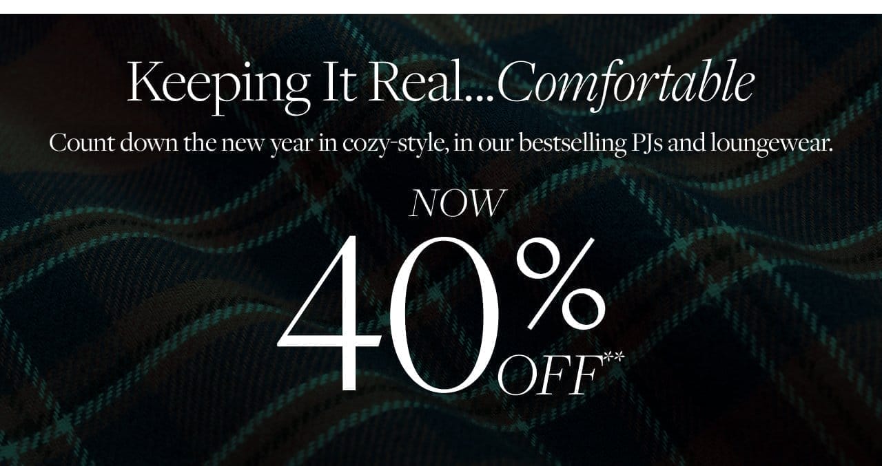 Keeping It Real...Comfortable Count down the new year in cozy-style, in our bestselling PJs and loungewear. Now 40% Off**