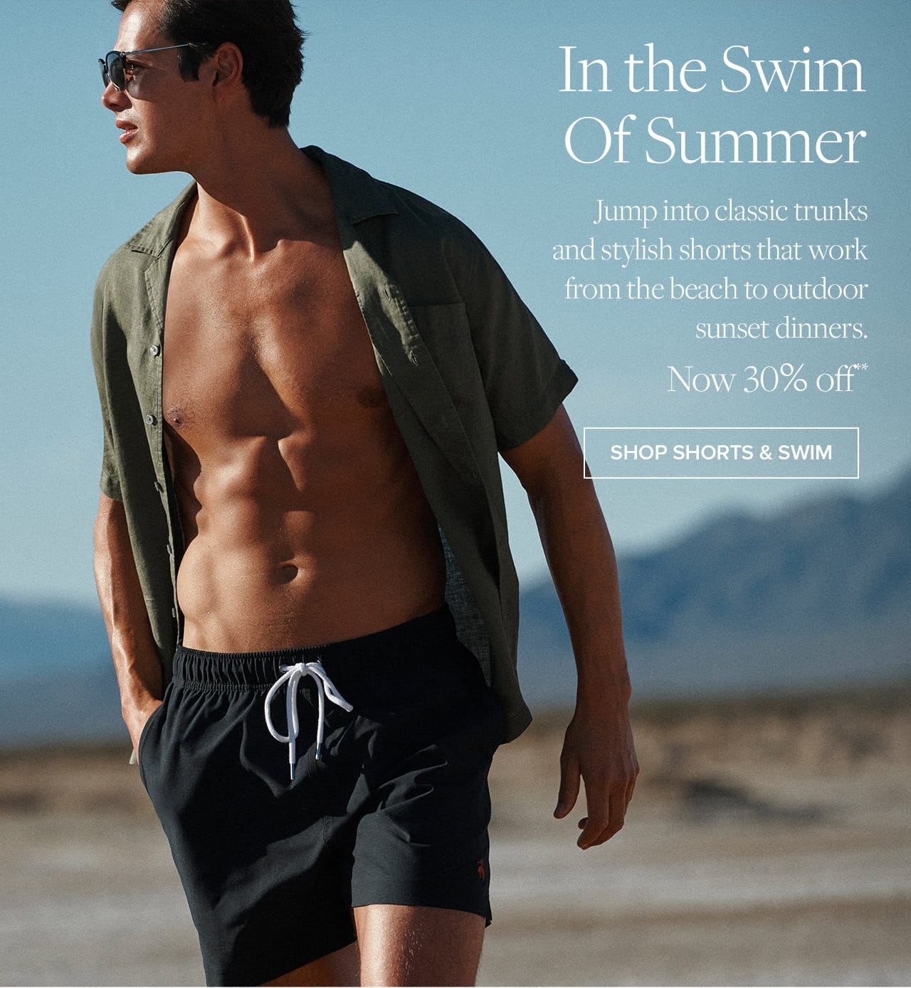 In the Swim of Summer Jump into classic trunks and stylish shorts that work from the beach to outdoor sunset dinners. Now 30% off Shop Shorts and Swim