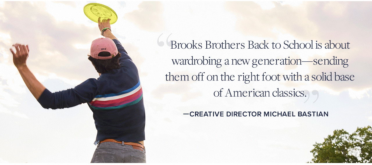 Brooks Brothers Back to School is about wardrobing a new generation - sending them off on the right foot with a solid base of American classics. -Creative Director Michael Bastian