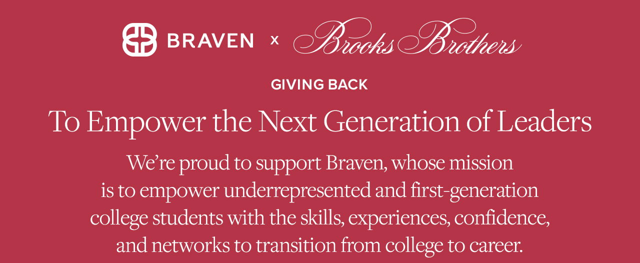 Braven x Brooks Brothers Giving Back To Empower the Next Generation of Leaders We're proud to support Braven, whose mission is to empower underrepresented and first-generation college students with the skills, experiences, confidence, and networks to transition from college to career.