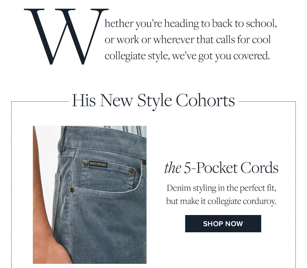 Whether you're heading to back to school, or work or wherever that calls for cool collegiate styles, we've got you covered. His New Styles Cohorts the 5-Pocket Cords Denim styling in the perfect fit, but make it collegiate corduroy. Shop Now