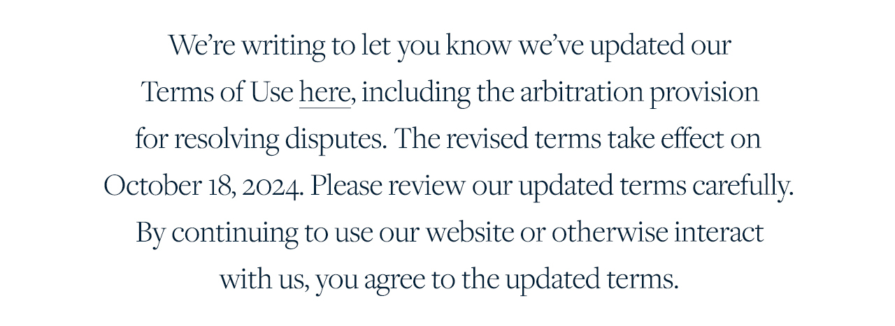 We're writing to let you know we've updated our Terms of Use here, including the arbitration provision for resolving disputes. The revised terms take effect on October 18, 2024. Please review our updated terms carefully. By continuing to use our website or otherwise interact with us, you agree to the updated terrm.