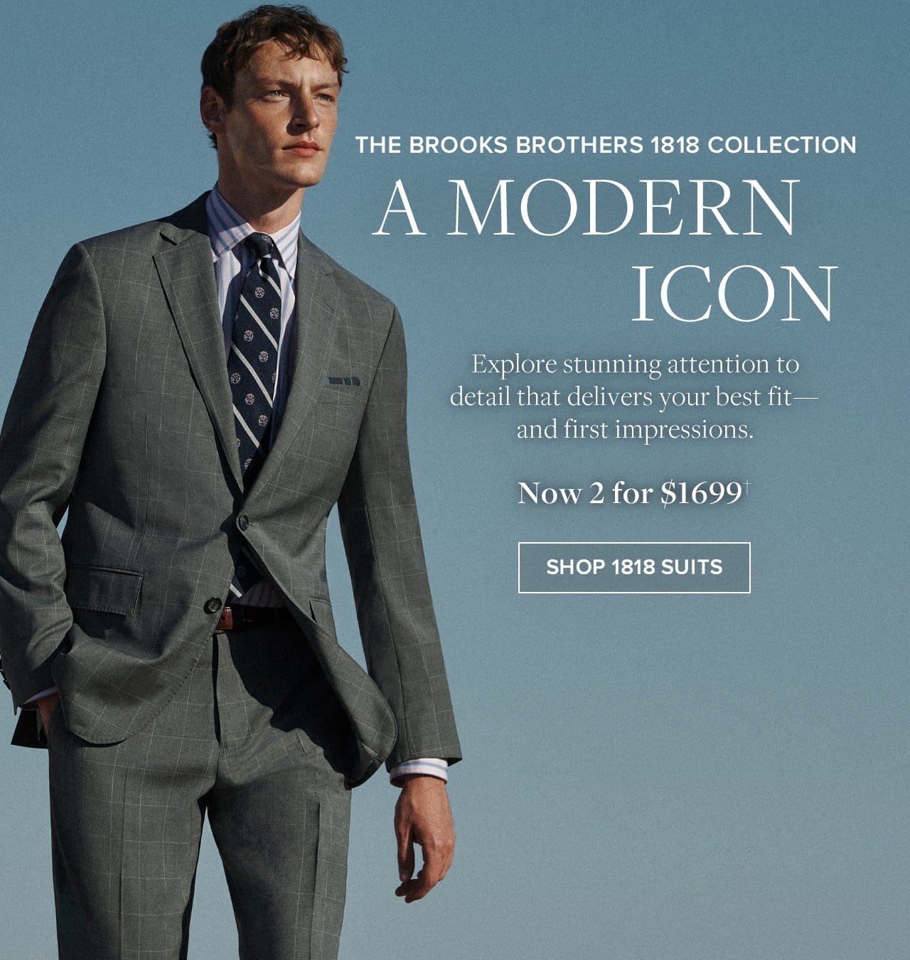 The Brooks Brothers 1818 Collection A Modern Icon Explore stunning attention to detail that delivers your best fit - and first impressions. Now 2 for \\$1699. Shop 1818 Suits