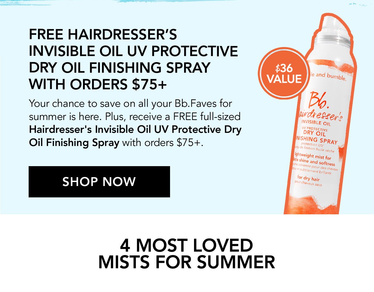 FREE HAIRDRESSER'S INVISIBLE OIL UV PROTECTIVE DRY OIL FINISHING SPRAY WITH ORDERS \\$75+ | \\$36 VALUE | Your chance to save on all your Bb.Faves for summer is here. Plus, receive a FREE full-sized Hairdresser's Invisible Oil UV Protective Dry Oil Finishing Spray with orders \\$75+. | SHOP NOW | 4 MOST LOVED MISTS FOR SUMMER