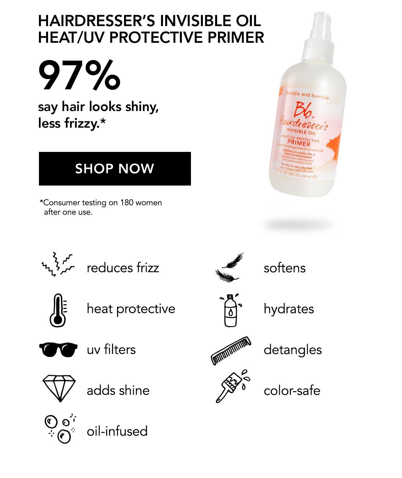 HAIRDRESSER'S INVISIBLE OIL HEAT/UV PROTECTIVE PRIMER | 97% say hair looks shiny, less frizzy.* | SHOP NOW | *Consumer testing on 180 women after one use. reduces frizz | softens | heat protective | hydrates | uv filters | detangles | adds shine | color-safe | oil-infused