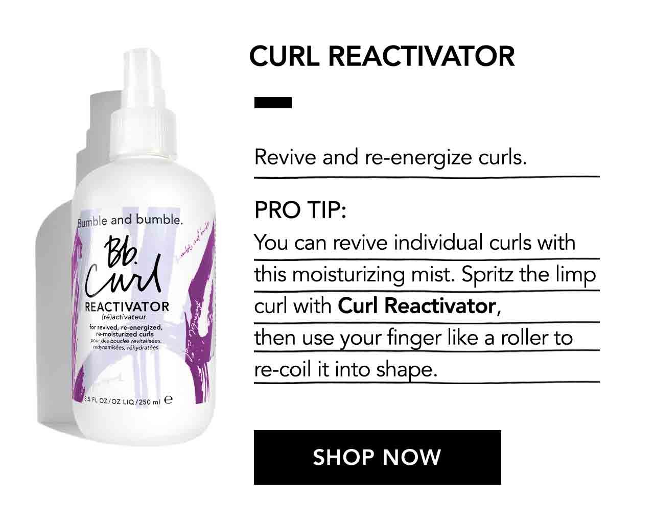 CURL REACTIVATOR | Revive and re-energize curls. | PRO TIP: You can revive individual curls with this moisturizing mist. Spritz the limp curl with Curl Reactivator, then use your finger like a roller to re-coil it into shape. | SHOP NOW