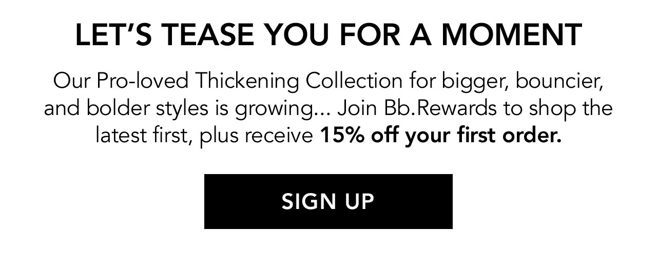 LET'S TEASE YOU FOR A MOMENT | Our Pro-loved Thickening Collection for bigger, bouncier, and bolder styles is growing... Join Bb.Rewards to shop the latest first, plus receive 15% off your first order. | SIGN UP