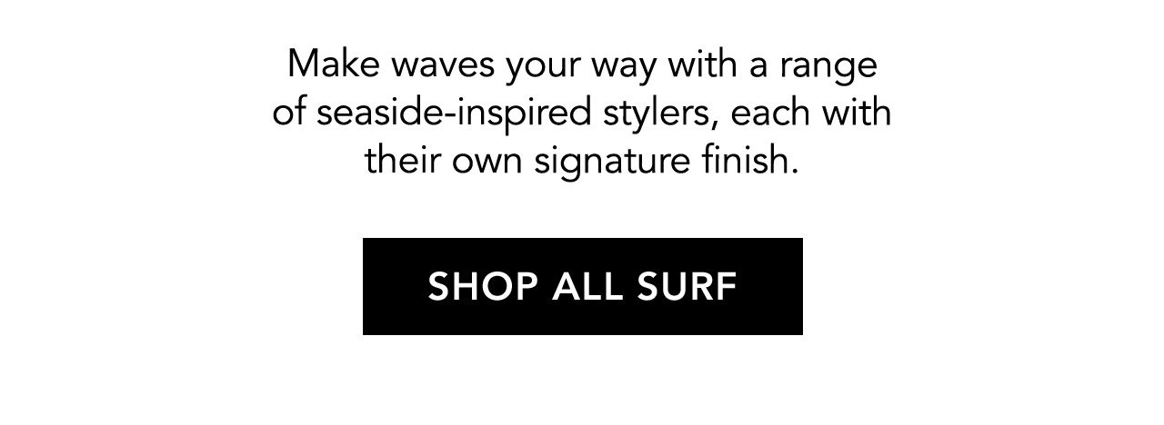 Make waves your way with a range of seaside-inspired stylers, each with their own signature finish. SHOP ALL SURF