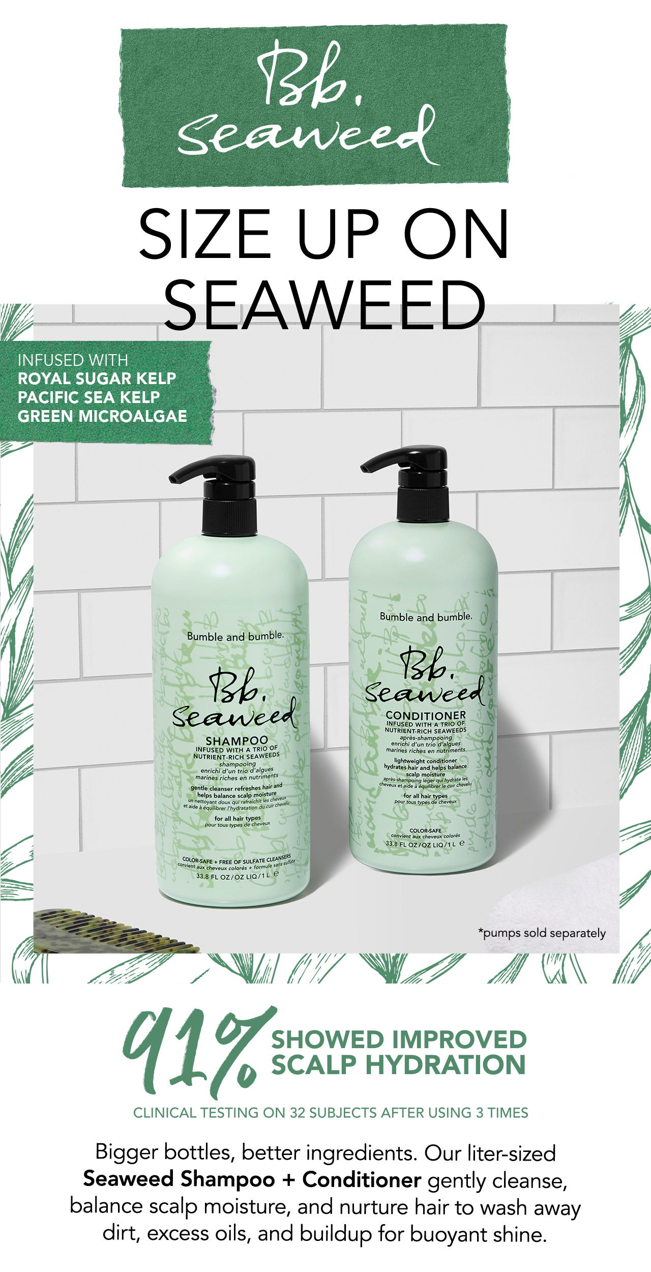 Bb.Seaweed | SIZE UP ON SEAWEED | INFUSED WITH ROYAL SUGAR KELP | PACIFIC SEA KELP | GREEN MICROALGAE | *pumps sold separately | 91% SHOWED IMPROVED SCALP HYDRATION | CLINICAL TESTING ON 32 SUBJECTS AFTER USING 3 TIMES | Bigger bottles, better ingredients. Our liter-sized Seaweed Shampoo + Conditioner gently cleanse, balance scalp moisture, and nurture hair to wash away dirt, excess oil, and buildup for buoyant shine.