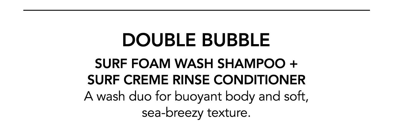 DOUBLE BUBBLE | SURF FOAM WASH SHAMPOO + SURF CREME RINSE CONDITIONER | A wash duo for buoyant body and soft, sea-breezy texture.