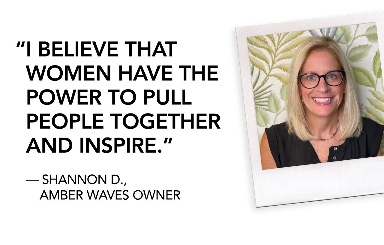 I BELIEVE THAT WOMEN HAVE THE POWER TO PULL PEOPLE TOGETHER AND INSPIRE. | — SHANNON D., AMBER WAVES OWNER