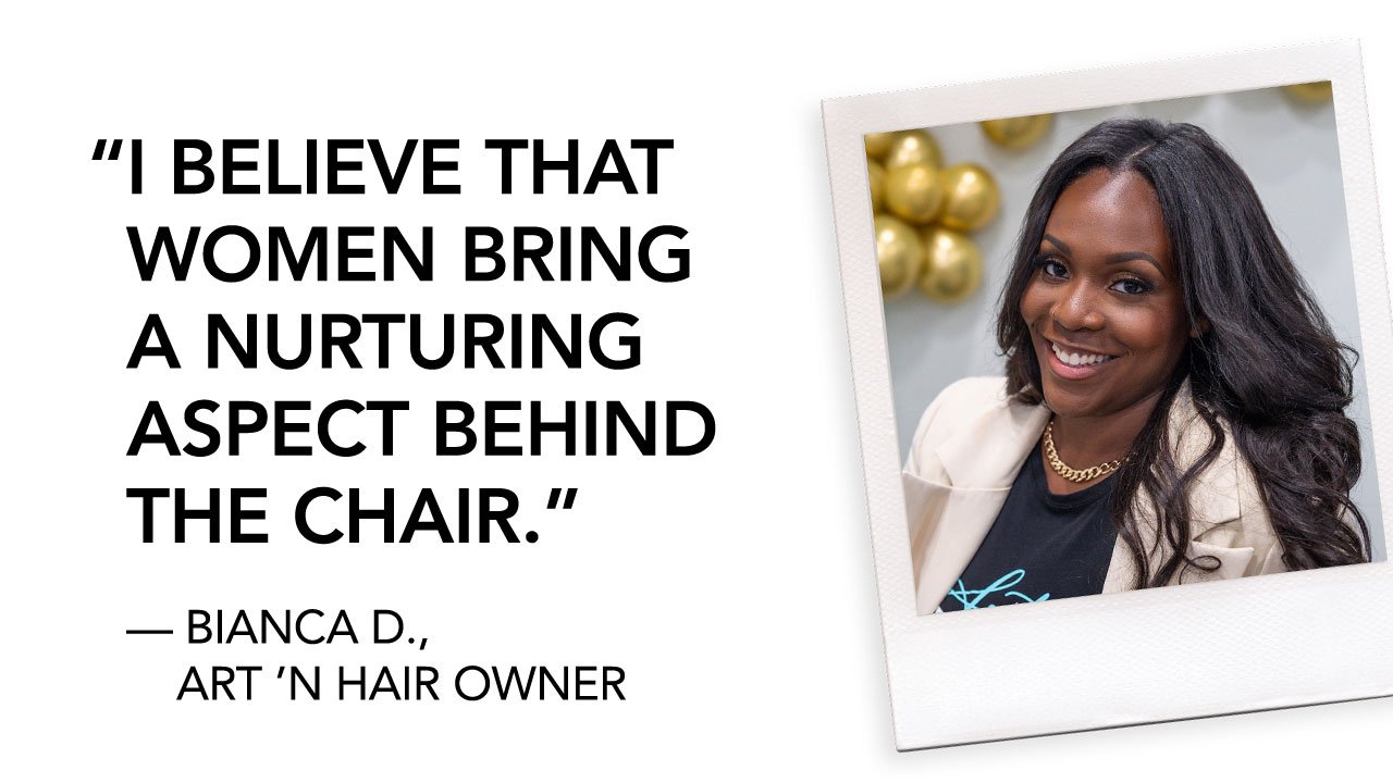 I BELIEVE THAT WOMEN BRING A NURTURING ASPECT BEHIND THE CHAIR. | — BIANCA D., ART ‘N HAIR OWNER