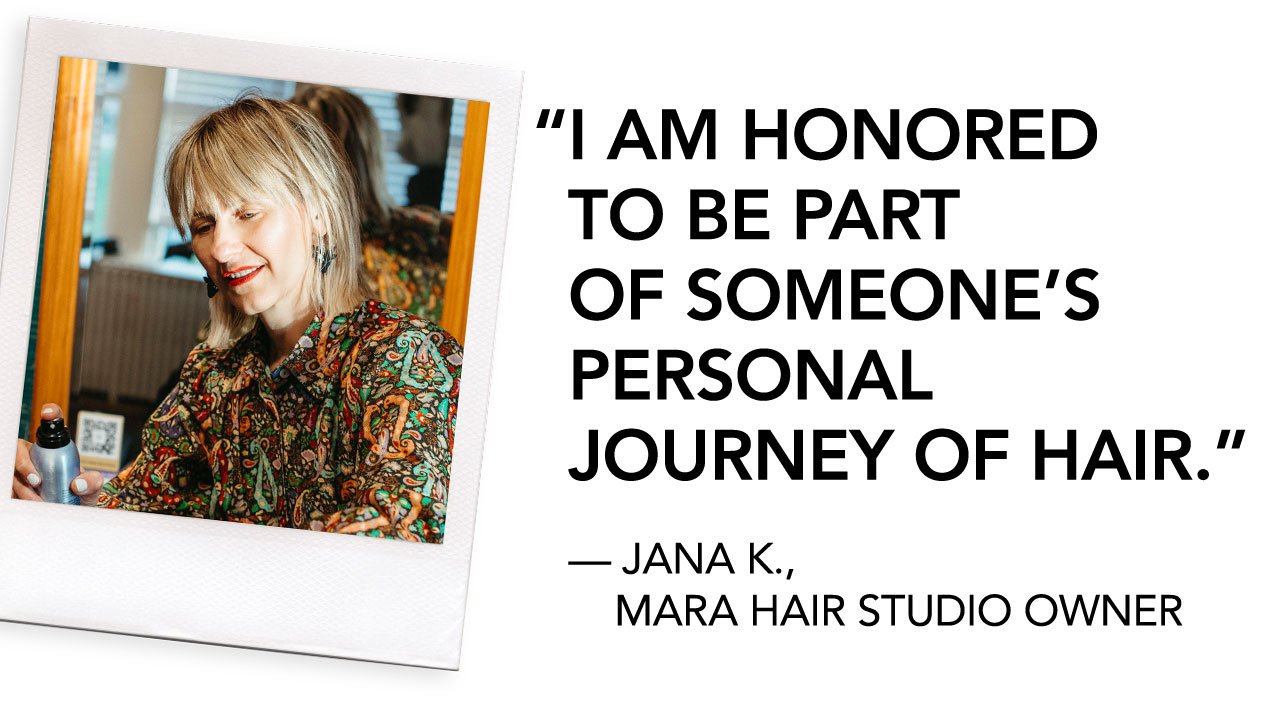 I AM HONORED TO BE PART OF SOMEONE’S PERSONAL JOURNEY OF HAIR. | — JANA K., MARA HAIR STUDIO OWNER