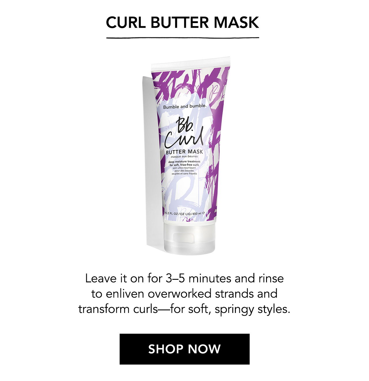 Curl Butter Mask. Leave it on for 3-5 minutes and rinse to enliven overworked strands and transform curls - for soft, springy styles. SHOP NOW