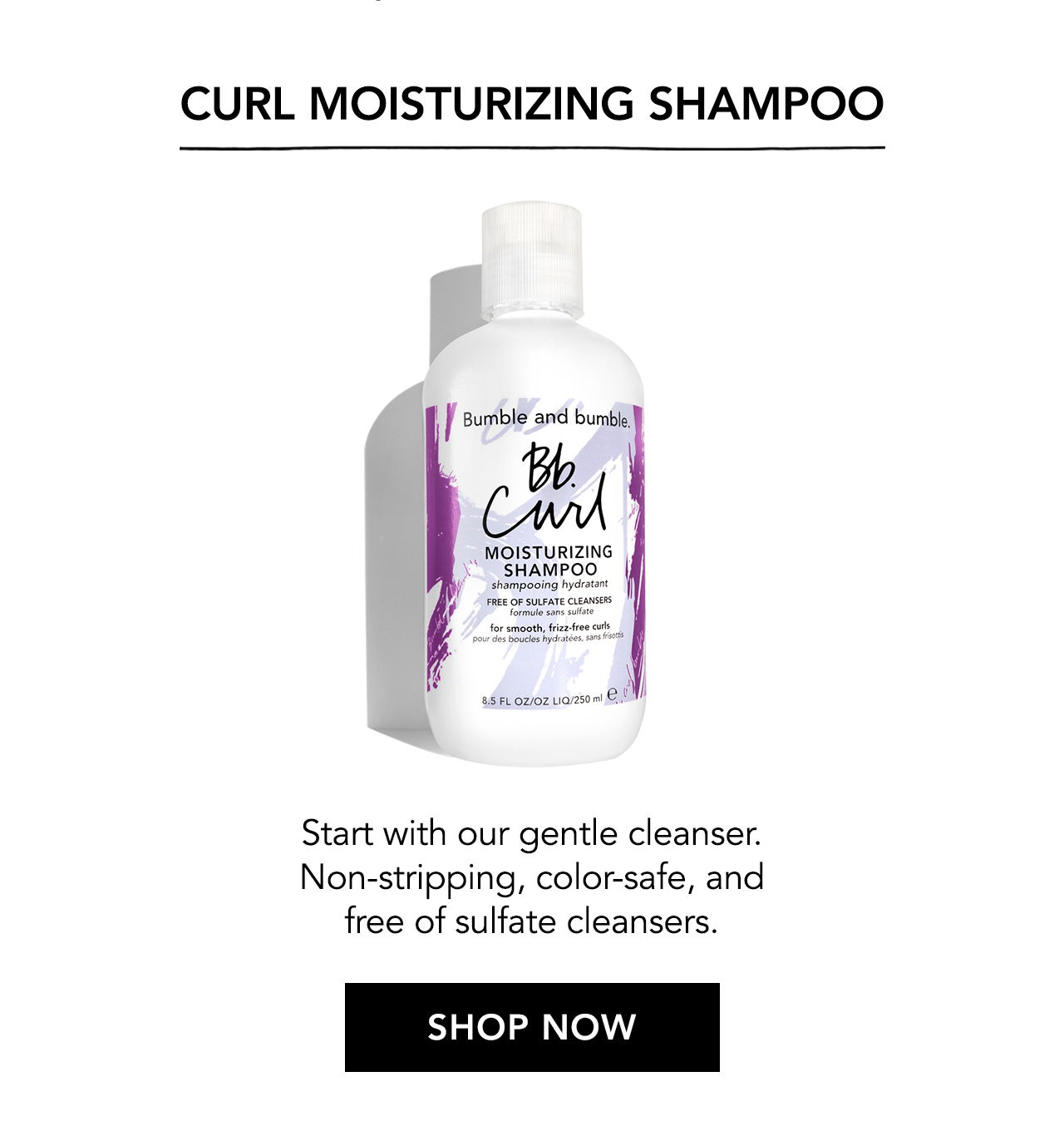 Curl Moisturizing Shampoo. Start with our gentle cleanser. Non-stripping, color-safe, and free of sulfate cleansers. SHOP NOW