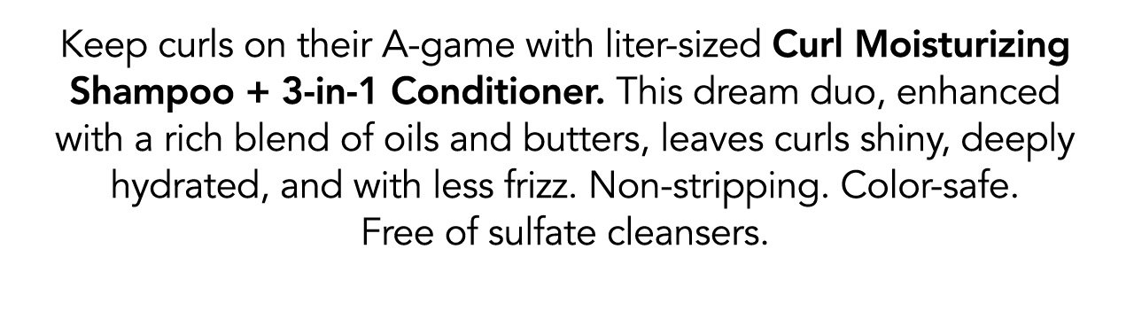 Keep curls on their A-game with liter-sized Curl Moisturizing Shampoo + 3-in-1 Conditioner. This dream duo, enhanced with a rich blend of oils and butters, leaves curls shiny, deeply hydrated, and with less frizz. Non-stripping. Color-safe. Free of sulfate cleansers.