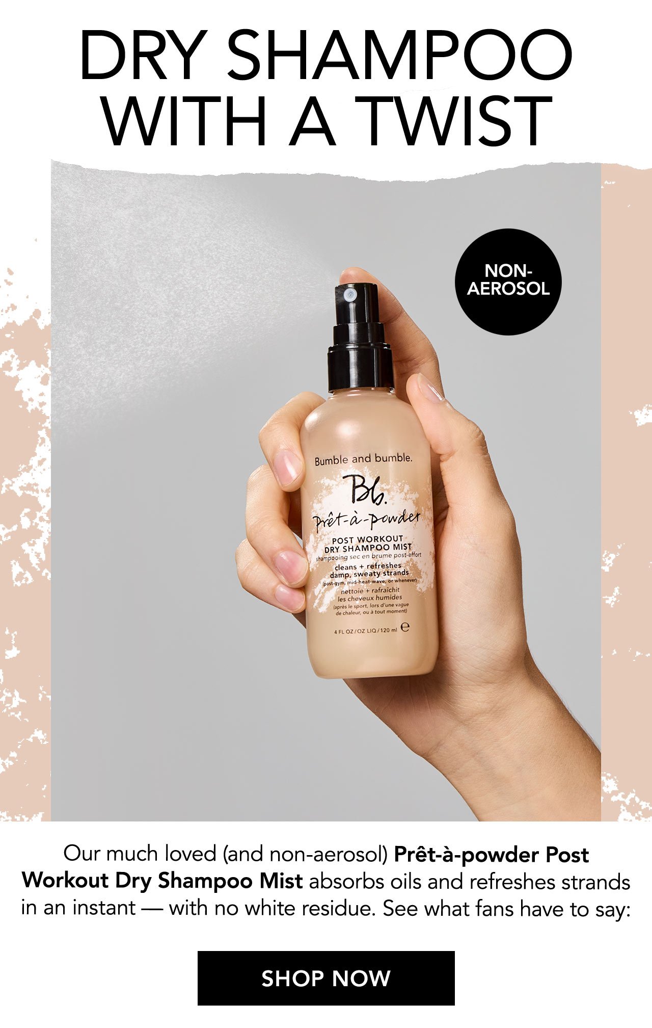 DRY SHAMPOO WITH A TWIST | NON-AEROSOL | Our much loved (and non-aerosol) Prêt-à-Powder Post Workout Dry Shampoo Mist absorbs oils and refreshes strands in an instant — with no white residue. See what fans have to say: | SHOP NOW