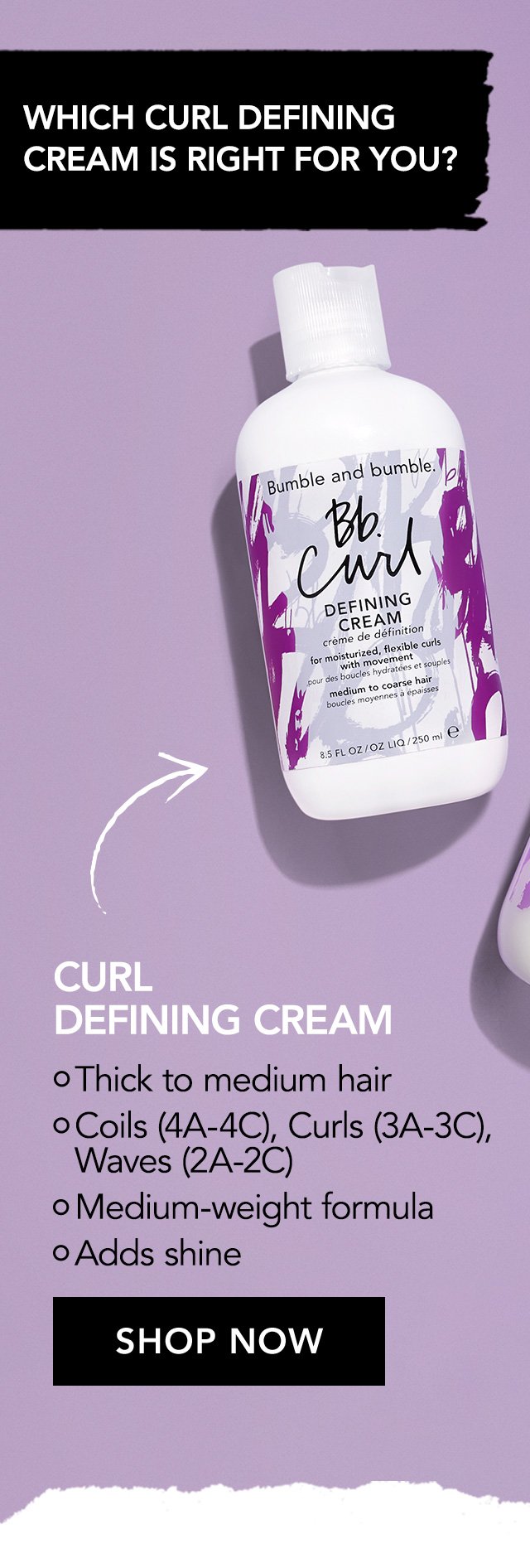 WHICH CURL DEFINING CREAM IS RIGHT FOR YOU? | CURL LIGHT DEFINING CREAM | Medium to fine hair | Curls (3A-3C), Waves (2A-2C) | Lightweight formula | Softens and smoothes | SHOP NOW | CURL DEFINING CREAM | Thick to medium hair | Coils (4A-4C), Curls (3A-3C), Waves (2A-2C) | Medium-weight formula | Adds shine | SHOP NOW | BOTH | Define curls | Reduce frizz | Give flexible curls with movement | Moisturize