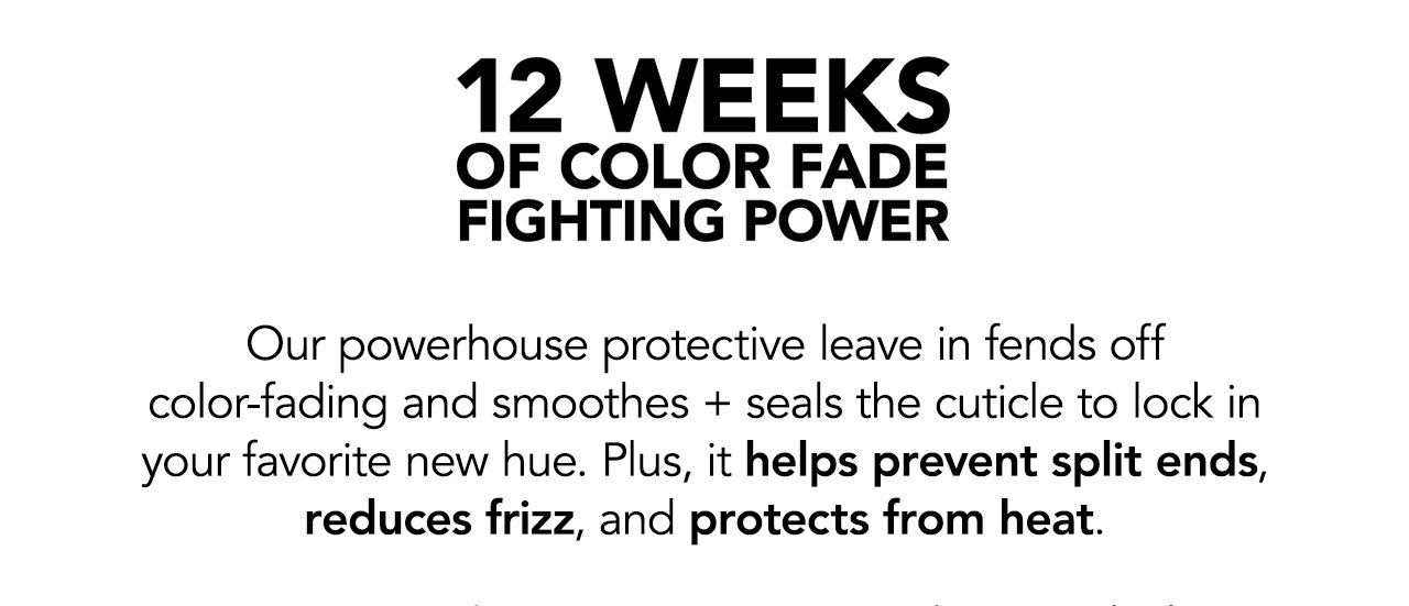 12 weeks of color fade fighting power | Our powerhouse protective leave in fends off color-fading and smoothes + seals the cuticle to lock in your favorite new hue. Plus, it helps prevent split ends, reduces frizz, and protects from heat.