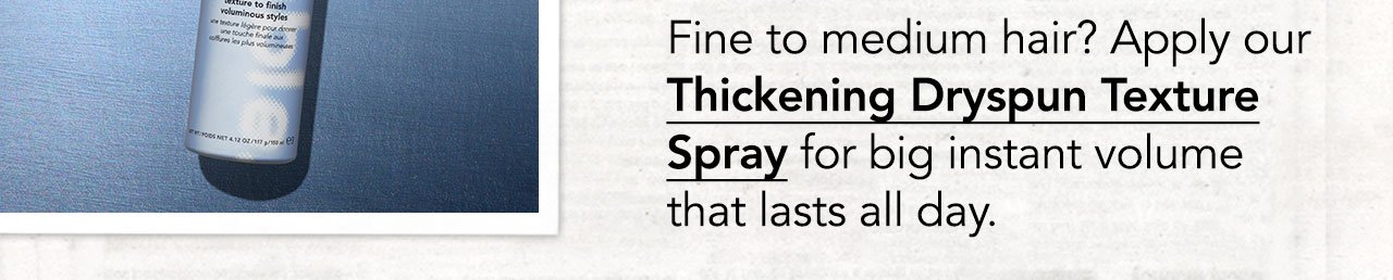 Fine to medium hair? Apply our Thickening Dryspun Texture Spray for big instant volume that lasts all day.