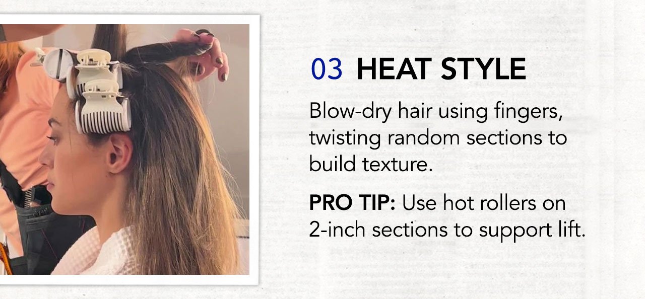 03 HEAT STYLE | Blow-dry hair using fingers, twisting random sections to build texture. PRO TIP: Use hot rollers on 2-inch sections to support lift.