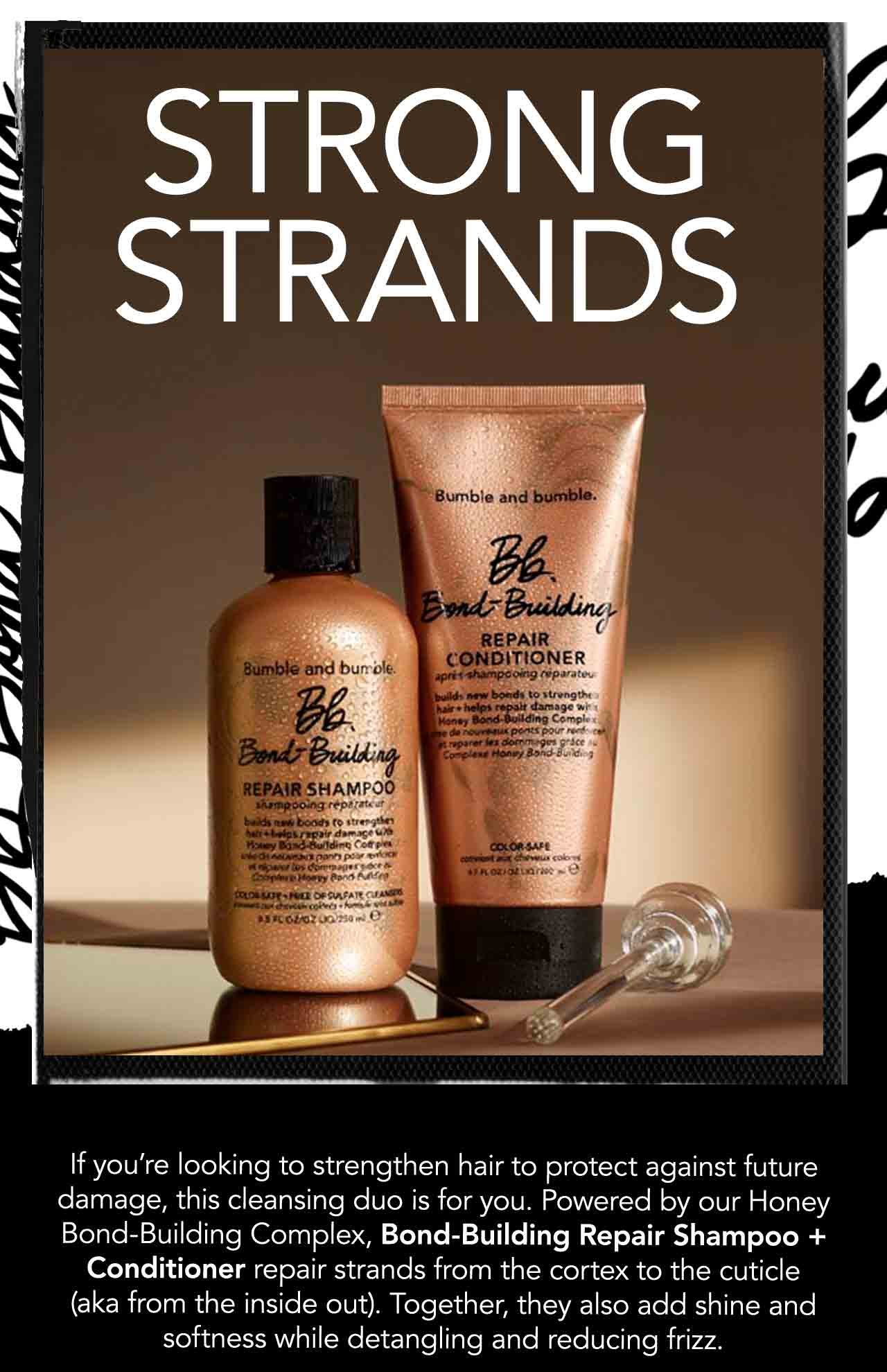 STRONG STRANDS | If you're looking to strengthen hair to protect against future damage, this cleansing duo is for you. Powered by our Honey Bond-Building Complex, Bond-Building Repair Shampoo + Conditioner repair strands from the cortex to the cuticle (aka from the inside out). Together, they also add shine and softness while detangling and reducing frizz.