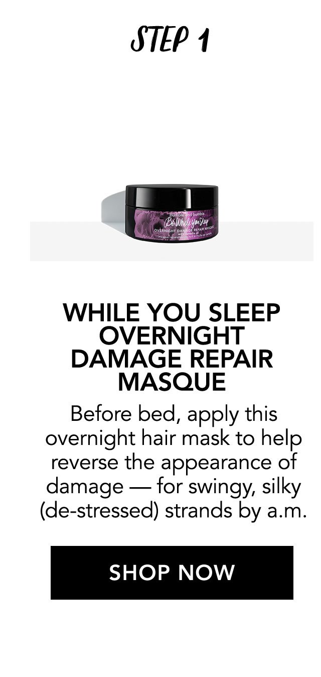 STEP 1 | WHILE YOU SLEEP OVERNIGHT DAMAGE REPAIR MASQUE | Before bed, apply this overnight hair mask to help reverse the appearance of damage - for swingy, silky (de-stressed) strands by a.m. | SHOP NOW