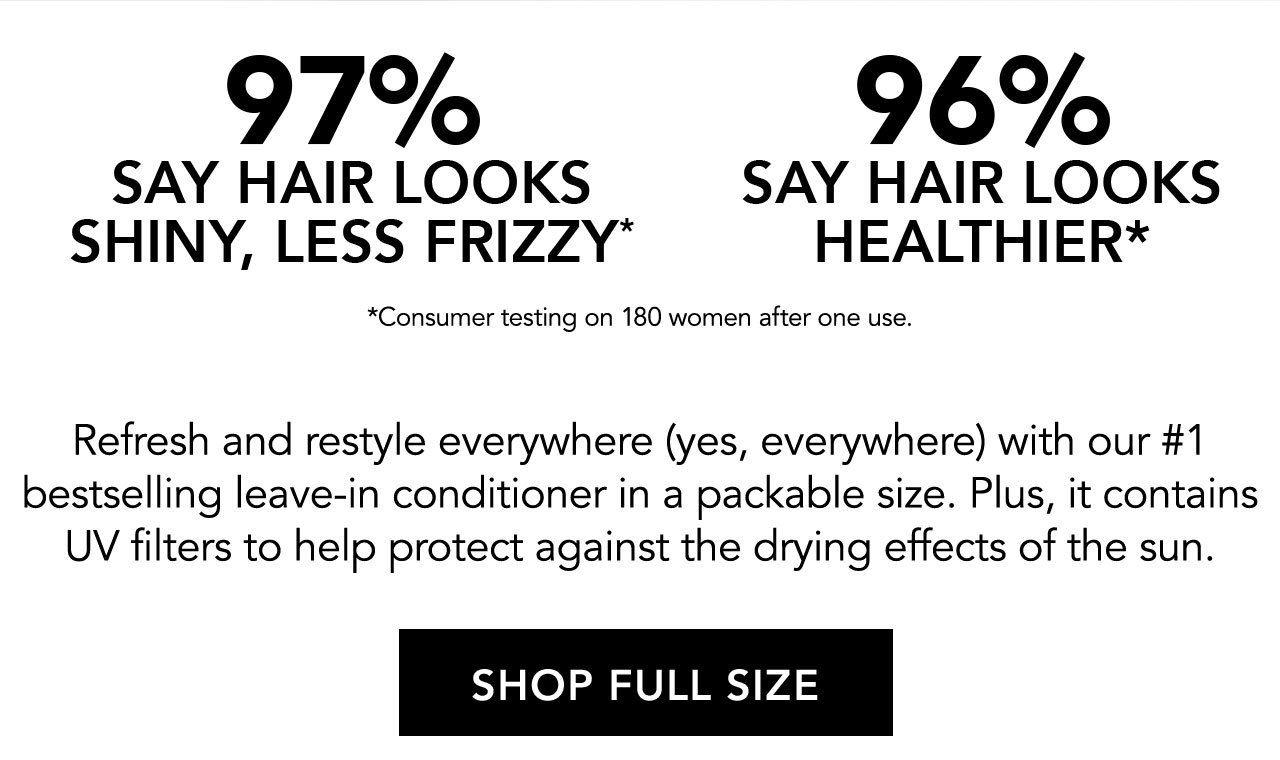 97% SAY HAIR LOOKS SHINY, LESS FRIZZY* | 96% SAY HAIR LOOKS HEALTHIER* | *Consumer testing on 180 women after one use. | Refresh and restyle everywhere (yes, everywhere) with our #1 bestselling leave-in conditioner in a packable size. Plus, it contains UV filters to help protect against the drying effects of the sun. | SHOP FULL SIZE