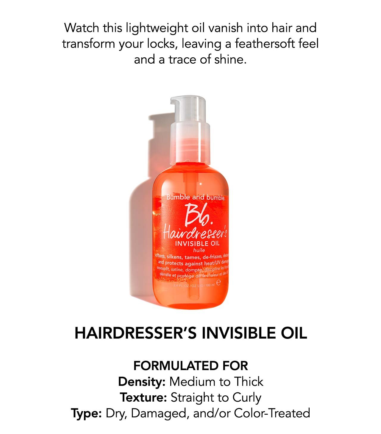  Watch this lightweight oil vanish into hair and transform your locks, leaving a feathersoft feel and a trace of shine. | HAIRDRESSER’S INVISIBLE OIL FORMULATED FOR Density: Medium to Thick | Texture: straight to curly | Type: Dry, Damaged, and/or Color-Treated