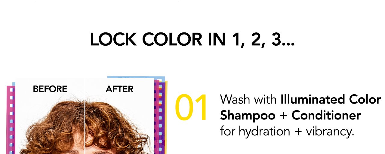 Lock color in 1, 2, 3... | 01 Wash with Illuminated Color Shampoo + Conditioner for hydration + vibrancy.