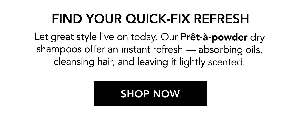 FIND YOUR QUICK-FIX REFRESH | Let great style live on today. Our Prêt-à-powder dry shampoos offer an instant refresh - absorbing oils, cleansing hair, and leaving it lightly scented. | SHOP NOW