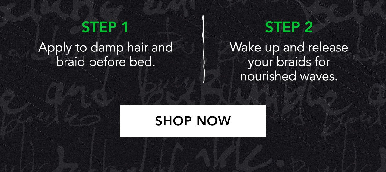 STEP 1 | Apply to damp hair and braid before bed. | STEP 2 | Wake up and release your braids for nourished waves. | SHOP NOW