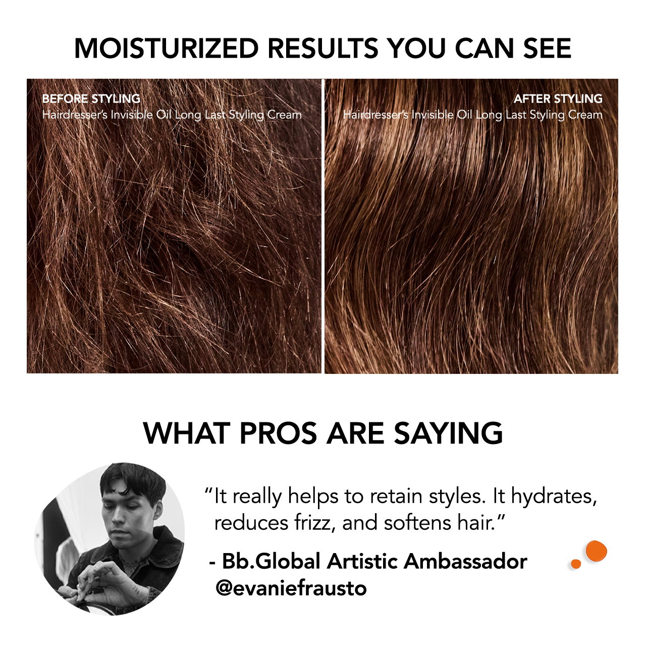 MOISTURIZED RESULTS YOU CAN SEE | before styling Hairdresser’s Invisible Oil Long Last Styling Cream | AFTER styling Hairdresser’s Invisible Oil Long Last Styling Cream | WHAT PROS ARE SAYING | “It really helps to retain styles. It hydrates, reduces frizz, and softens hair.” | - Bb.Global Artistic Ambassador @evaniefrausto