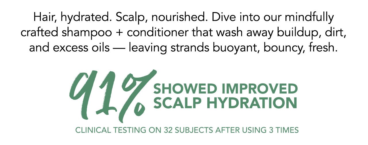 Hair, hydrated. Scalp, nourished. Dive into our mindfully crafted shampoo + conditioner that wash away buildup, dirt, and excess oils - leaving strands buoyant, bouncy, fresh. | 91% SHOWED IMPROVED SCALP HYDRATION | CLINICAL TESTING ON 32 SUBJECTS AFTER USING 3 TIMES