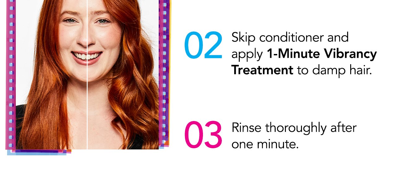 02 Skip conditioner and apply 1-Minute Vibrancy Treatment to damp hair. 03 Rinse thoroughly after one minute.