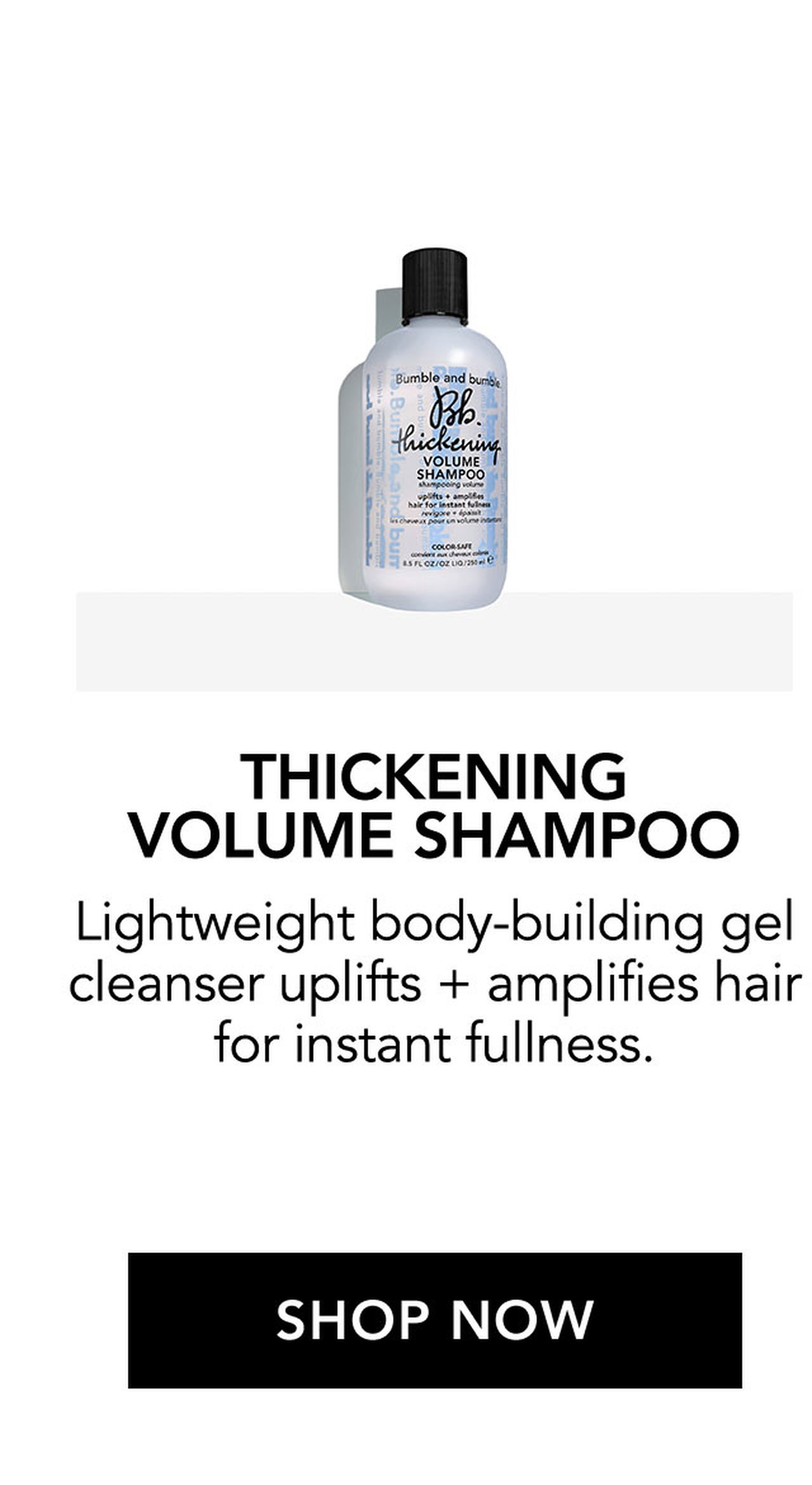 THICKENING VOLUME SHAMPOO | Lightweight body-building gel cleanser uplifts + amplifies hair for instant fullness. | SHOP NOW