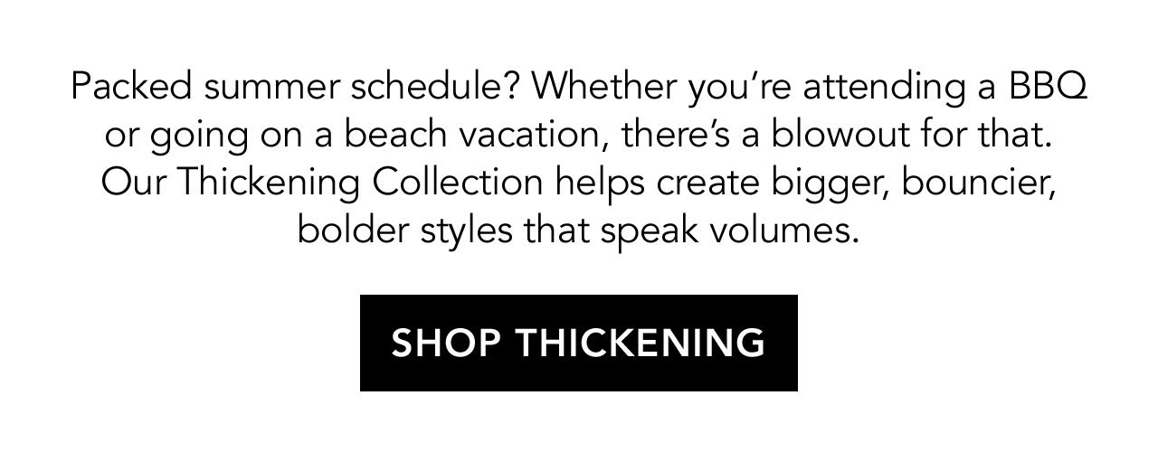 Packed summer schedule? Whether you're attending a BBQ or going on a beach vacation, there's a blowout for that. Our Thickening Collection helps create bigger, bouncier, bolder styles that speak volumes. | SHOP THICKENING