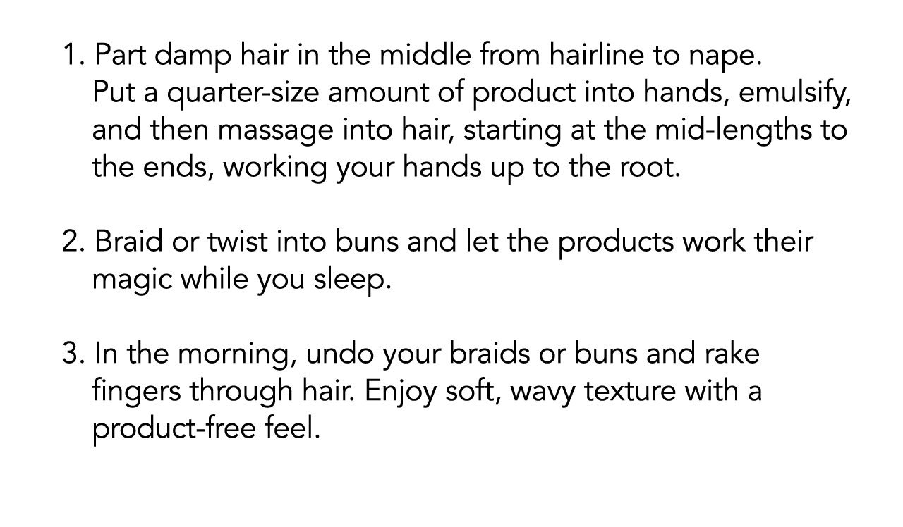 1. Part damp hair in the middle from hairline to nape. Put a quarter-size amount of product into hands, emulsify,and then massage into hair, starting at the mid-lengths to the ends, working your hands up to the root. | 2. Braid or twist into buns and let the products work their magic while you sleep. | 3. In the morning, undo your braids or buns and rake fingers through hair. Enjoy soft, wavy texture with a product-free feel.