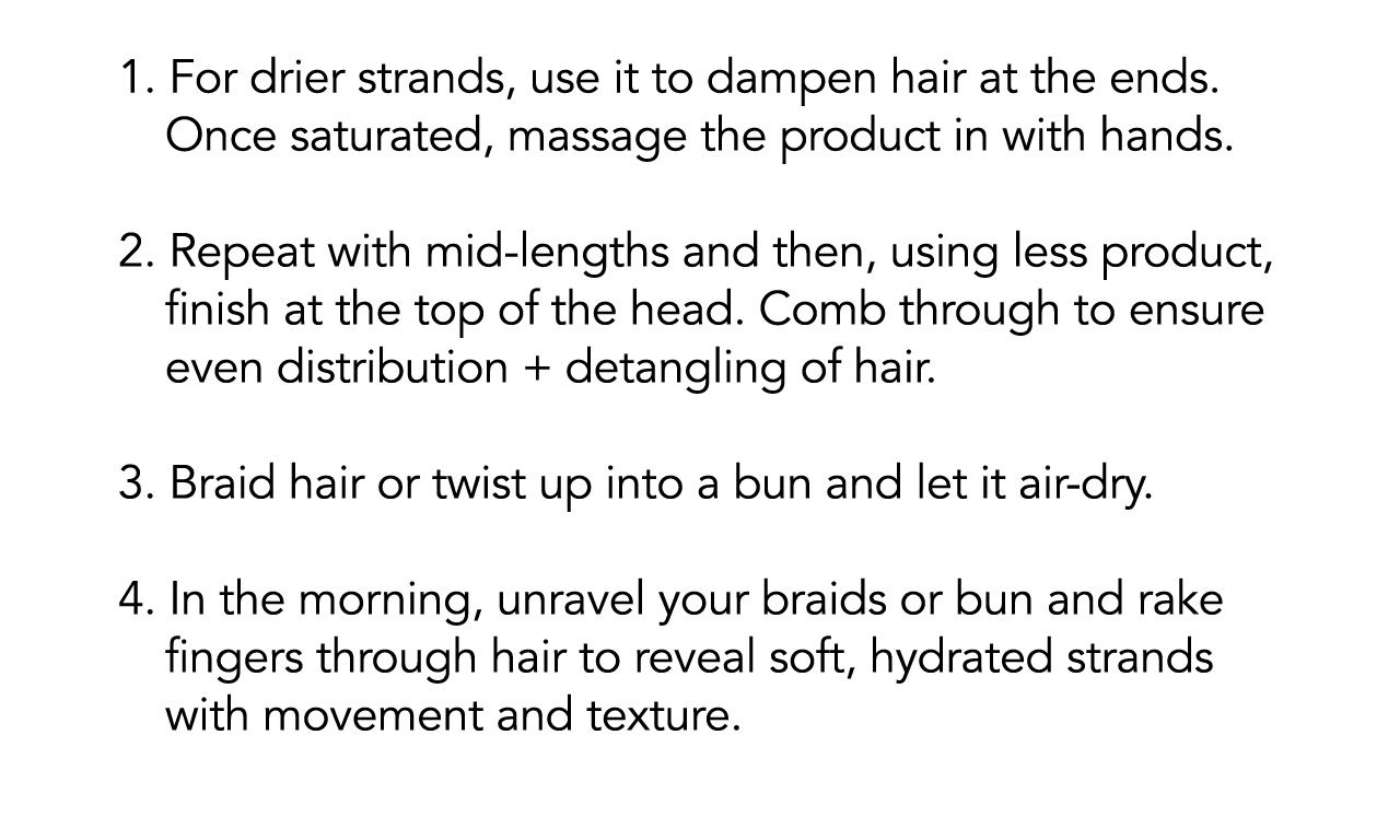 1. For drier strands, use it to dampen hair at the ends. Once saturated, massage the product in with hands. | 2. Repeat with mid-lengths and then, using less product, finish at the top of the head. Comb through to ensure even distribution + detangling of hair. | 3. Braid hair or twist up into a bun and let it air-dry. | 4. In the morning, unravel your braids or bun and rake fingers through hair to reveal soft hydrated strands with movement and texture.