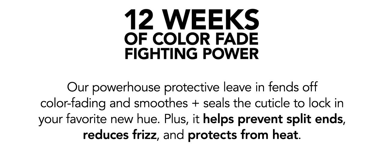 12 WEEKS OF COLOR FADE FIGHTING POWER | Our powerhouse protective leave in fends off color-fading and smoothes + seals the cuticle to lock in your favorite new hue. Plus, it helps prevent split ends, reduces frizz, and protects from heat.