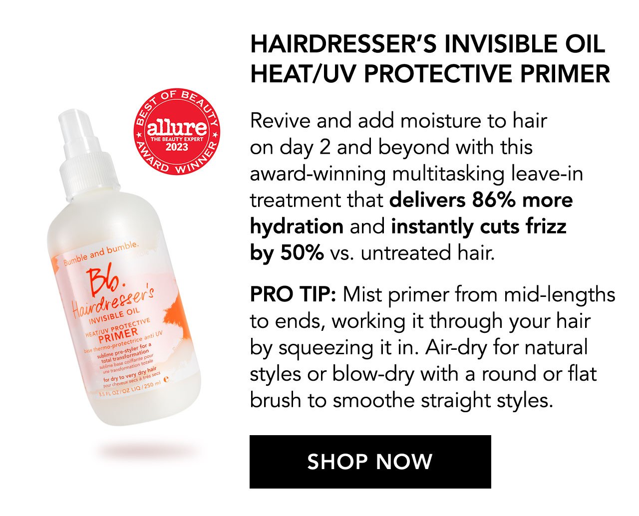 BEST OF BEAUTY | AWARD WINNER | allure THE BEAUTY EXPERT 2023 | HAIRDRESSER’S INVISIBLE OIL HEAT/UV PROTECTIVE PRIMER | Revive and add moisture to hair on day 2 and beyond with this award-winning multitasking leave-in treatment that delivers 86% more hydration and instantly cuts frizz by 50% vs. untreated hair. | PRO TIP: Mist primer from mid-lengths to ends, working it through your hair by squeezing it in. Air-dry for natural styles or blow-dry with a round or flat brush to smoothe straight styles. | SHOP NOW