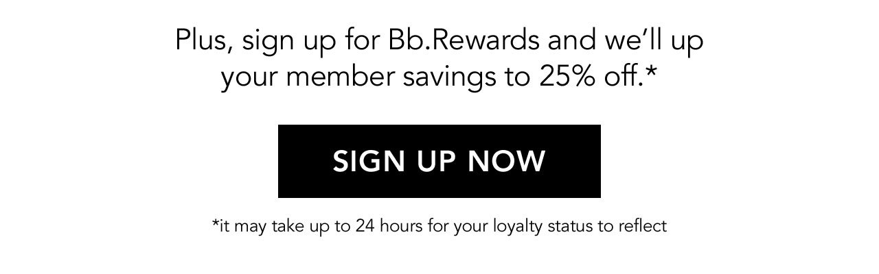 Plus, sign up for Bb.Rewards and we'll up your member savings to 25% off.* | SIGN UP NOW | *it may take up to 24 hours for your loyalty status to reflect