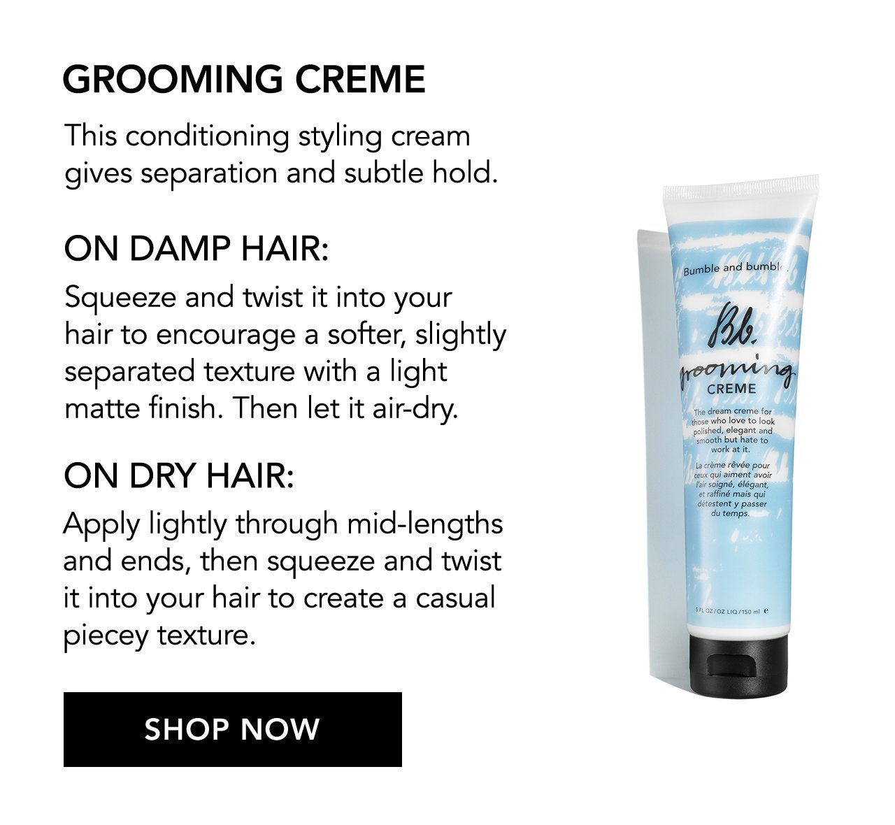 GROOMING CREME | This conditioning styling cream gives separation and subtle hold. | ON DAMP HAIR: | Squeeze and twist it into your hair to encourage a softer, slightly separated texture with a light matte finish. Then let it air-dry. | ON DRY HAIR: Apply lightly through mid-lengths and ends, then squeeze and twist it into your hair to create a casual piecey texture. | SHOP NOW