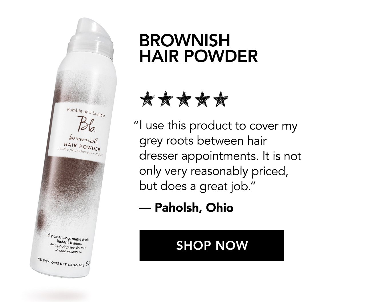 Brownish Hair Powder | 'I use this product to cover my grey roots between hair dresser appointments. It is not only very reasonably priced, but does a great job.' - Paholsh, Ohio | SHOP NOW