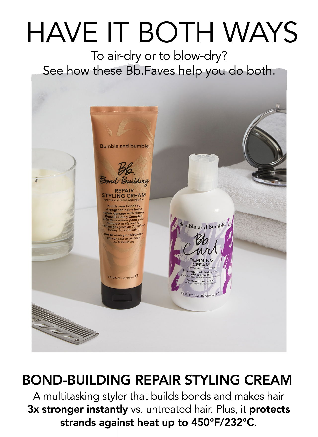 Have it Both Ways | To air-dry or to blow-dry? See how these Bb.Faves help you do both. | Bond-Building Repair Styling Cream | A multitasking styler that builds bonds and makes hair 3x stronger instantly vs. untreated hair. Plus, it protects strands against heat up to 450°F/232°C. 