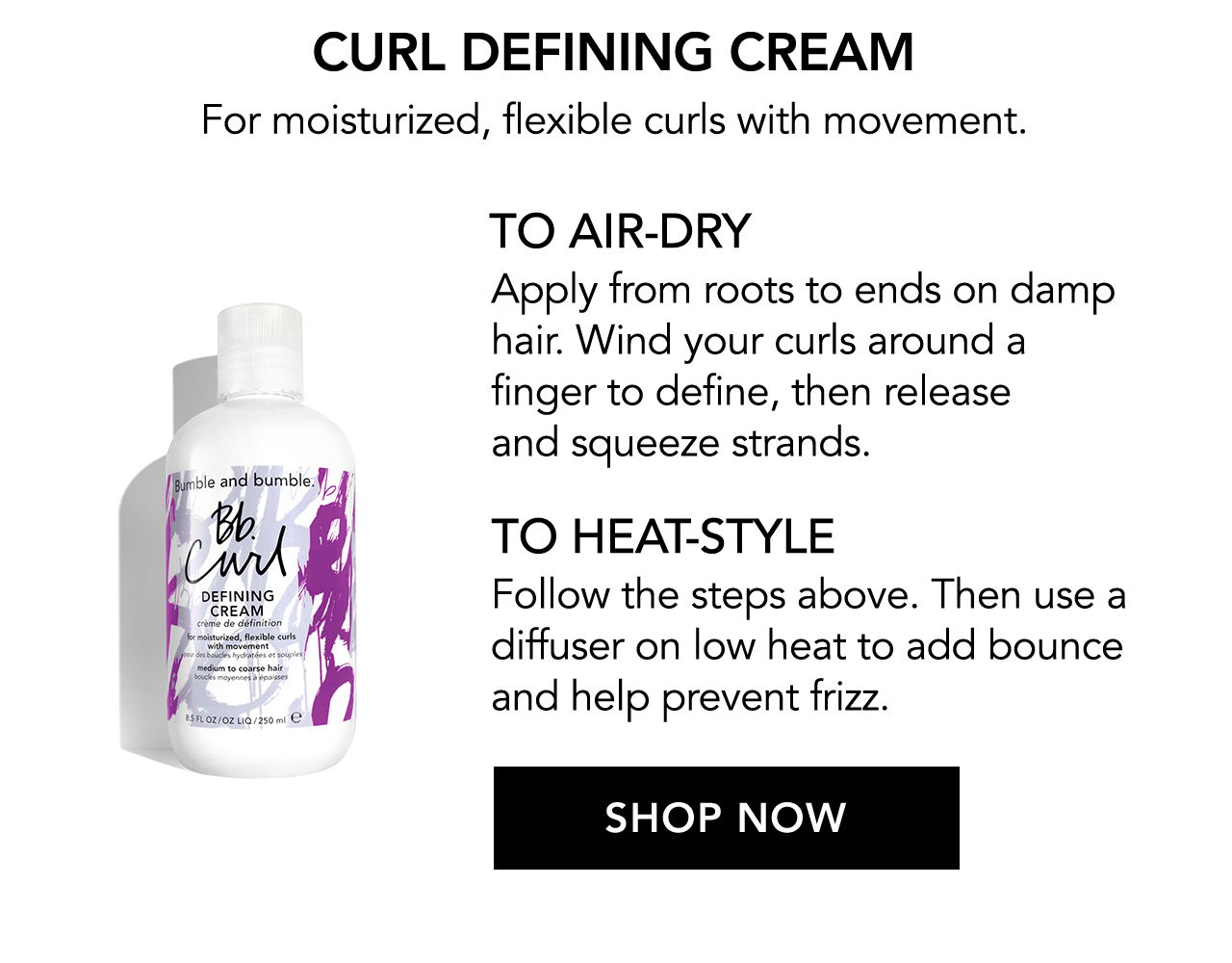 Curl Defining Cream | For moisturized, flexible curls with movement. | TO AIR-DRY | Apply from roots to ends on damp hair. Wind your curls around a finger to define, then release and squeeze strands. | TO HEAT-STYLE | Follow the steps above. Then use a diffuser on low heat to add bounce and help prevent frizz. | SHOP NOW