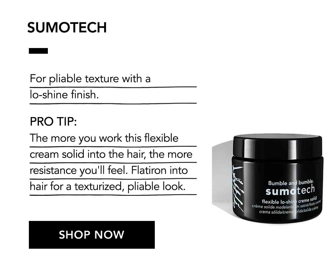 SUMOTECH | For pliable texture with a lo-shine finish. | PRO TIP: The more you work this flexible cream solid into the hair, the more resistance you'll feel. Flatiron into hair for a texturized, pliable look. | SHOP NOW