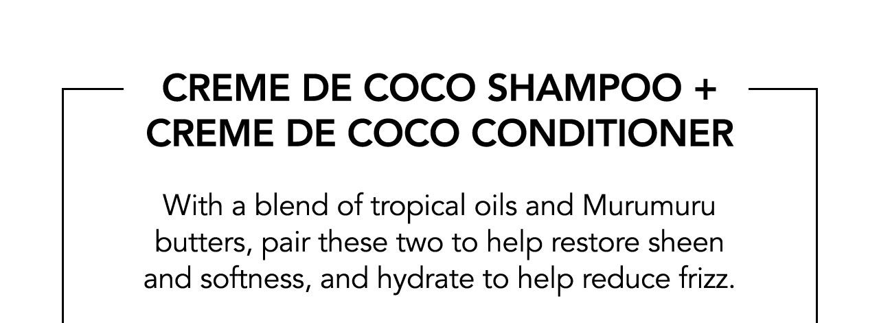 CREME DE COCO SHAMPOO + CREME DE COCO CONDITIONER | With a blend of tropical oils and Murumuru butters, pair these two to help restore sheen and softness, and hydrate to help reduce frizz.