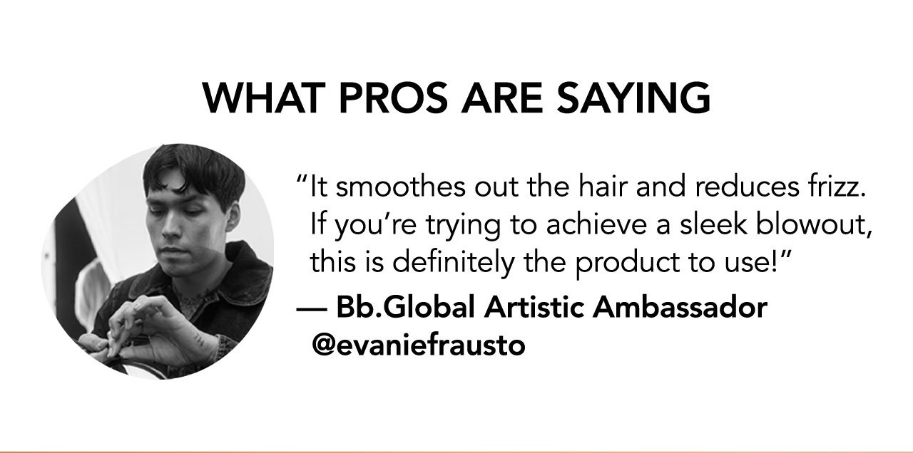 WHAT PROS ARE SAYING | It smoothes out the hair and reduces frizz. If you're trying to achieve a sleek blowout, this is definitely the product to use! | - Bb.Global Artistic Ambassador @evaniefrausto